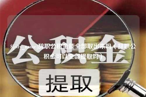 顺德辞职公积金能全部取出来吗（辞职公积金可以全部提取吗）